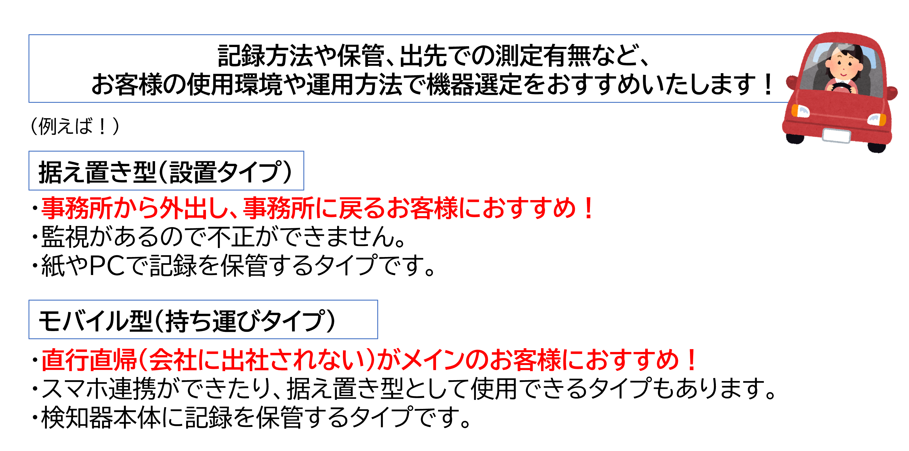 記録方法や保管、出先での測定有無など、お客様の使用環境や運用方法で機器測定をおすすめいたします 据え置き型 設置タイプ 事務所から外出し、事務所に戻るお客様におすすめ モバイル型 持ち運び型 直行直帰がメインのお客様におすすめ